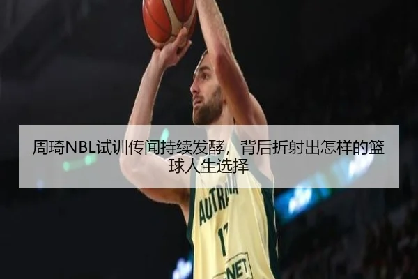周琦NBL试训传闻持续发酵，背后折射出怎样的篮球人生选择